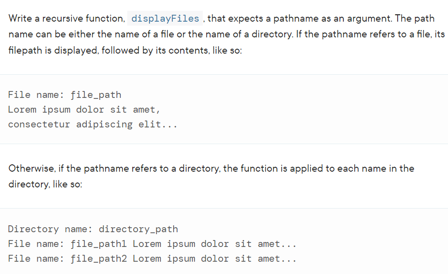 Write a recursive function, displayFiles , that expects a pathname as an argument. The path
name can be either the name of a file or the name of a directory. If the pathname refers to a file, its
filepath is displayed, followed by its contents, like so:
File name: file_path
Lorem ipsum dolor sit amet,
consectetur adipiscing elit...
Otherwise, if the pathname refers to a directory, the function is applied to each name in the
directory, like so:
Directory name: directory-path
File name: file_path1 Lorem ipsum dolor sit amet...
File name: file_path2 Lorem ipsum dolor sit amet...
