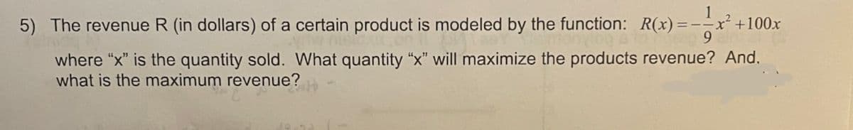 5) The revenue R (in dollars) of a certain product is modeled by the function: R(x)=--x²
+100x
9.
where "x" is the quantity sold. What quantity "x" will maximize the products revenue? And.
what is the maximum revenue?
