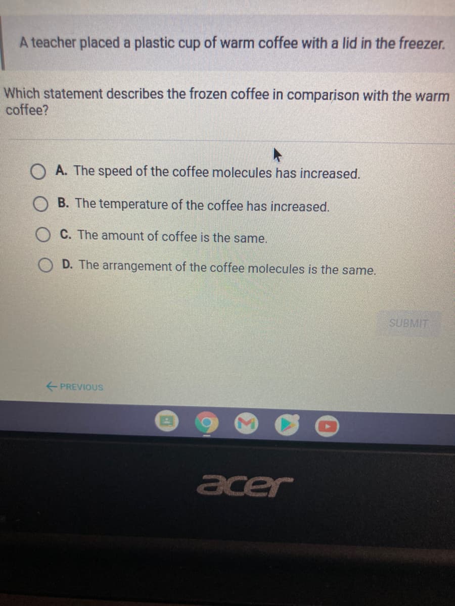 A teacher placed a plastic cup of warm coffee with a lid in the freezer.
Which statement describes the frozen coffee in comparison with the warm
coffee?
A. The speed of the coffee molecules has increased.
O B. The temperature of the coffee has increased.
C. The amount of coffee is the same.
D. The arrangement of the coffee molecules is the same.
SUBMIT
+ PREVIOUS
acer
