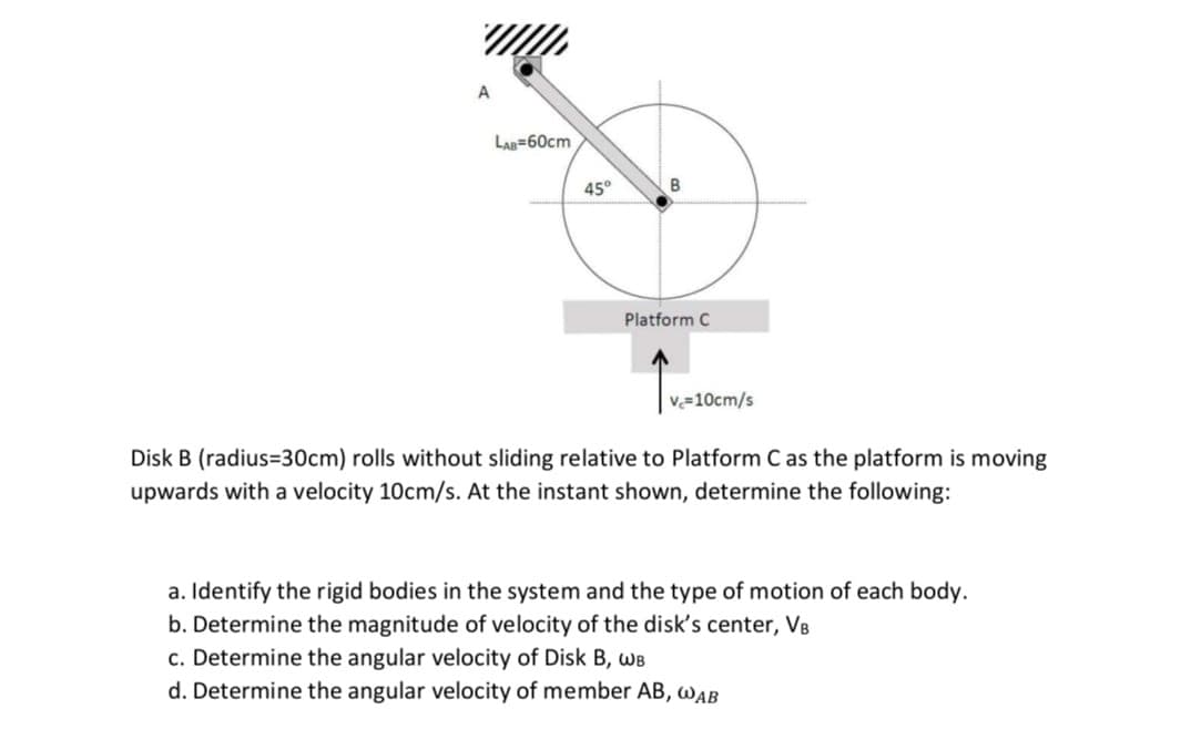A
LAB=60cm
45°
B
Platform C
v=10cm/s
Disk B (radius=30cm) rolls without sliding relative to Platform C as the platform is moving
upwards with a velocity 10cm/s. At the instant shown, determine the following:
a. Identify the rigid bodies in the system and the type of motion of each body.
b. Determine the magnitude of velocity of the disk's center, VB
c. Determine the angular velocity of Disk B, WB
d. Determine the angular velocity of member AB, waB
