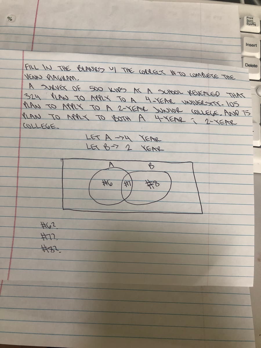 Print
Scrn
SysRq
Insert
Delete
FILL IN THE BLANKS l THE collae # TO COMMETE THE
VENN nAGIKANm
A SuKVEr OF
500 KNs KA SUtOL KEVENEo THAT
VLAN TO APPLY To A 4-VEAR UNINGRSTTE- 105
324
LAN TO AMPLY TO A 2-YEAR JUNIOe COLLEGE. ANe 15
8LAN TO AMRY TO BOTH A 4VEAR ī 2-XEAR
COLLEGE
LET A->4 YEAR
LES B-7 2 YEAR
B
