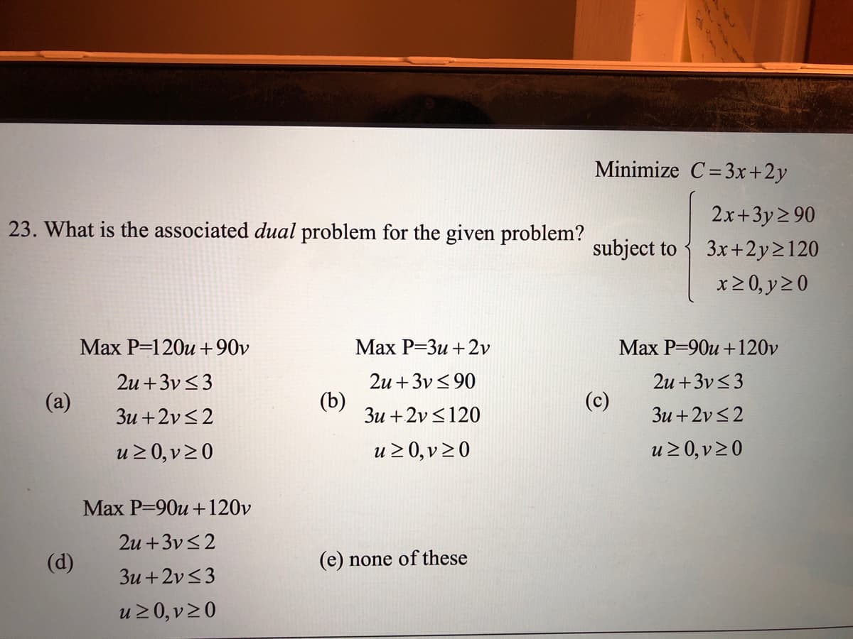Minimize C=3x+2y
2x+3y2 90
23. What is the associated dual problem for the given problem?
subject to {
3x+2y2120
x20, y20
Маx Р-120и +90v
Маx Р-Зи + 2v
Max P=90u +120v
2u +3v<3
2u + 3v< 90
2u +3v<3
(a)
3u +2v<2
(b)
3u +2v<120
(c)
Зи + 2v <2
u 2 0, v20
u 2 0, v20
u2 0, v20
Max P=90u +120v
2u +3v<2
(d)
(e) none of these
3u +2v<3
u20, v20
