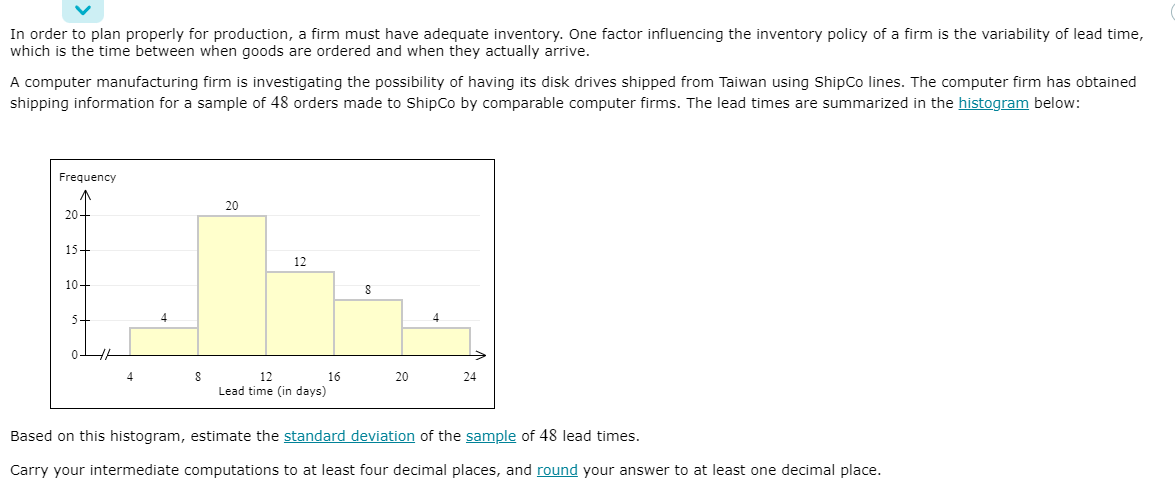 In order to plan properly for production, a firm must have adequate inventory. One factor influencing the inventory policy of a firm is the variability of lead time,
which is the time between when goods are ordered and when they actually arrive.
A computer manufacturing firm is investigating the possibility of having its disk drives shipped from Taiwan using ShipCo lines. The computer firm has obtained
shipping information for a sample of 48 orders made to ShipCo by comparable computer firms. The lead times are summarized in the histogram below:
Frequency
20
20-
15-
12
10-
5
4
4
0-
4
12
16
20
24
Lead time (in days)
Based on this histogram, estimate the standard deviation of the sample of 48 lead times.
Carry your intermediate computations to at least four decimal places, and round your answer to at least one decimal place.
