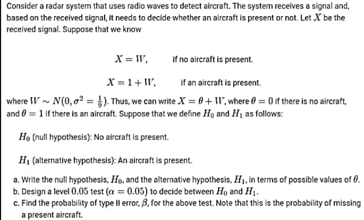 Consider a radar system that uses radio waves to detect aircraft. The system receives a signal and,
based on the received signal, it needs to decide whether an aircraft is present or not. Let X be the
received signal. Suppose that we know
X = W,
if no aircraft is present.
X = 1+ W,
if an aircraft is present.
where W- N(0, o? = }). Thus, we can write X = 0+ W, where 0 = 0 if there is no aircraft,
and 0 = 1 if there is an aircraft. Suppose that we define Ho and H1 as follows:
Họ (null hypothesis): No aircraft is present.
H1 (alternative hypothesis): An aircraft is present.
a. Write the null hypothesis, Ho, and the alternative hypothesis, H1, in terms of possible values of 0.
b. Design a level 0.05 test (a = 0.05) to decide between Ho and H1.
c. Find the probability of type Il error, B, for the above test. Note that this is the probability of missing
a present aircraft.
