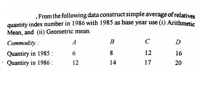 .From the following data construct simple average of relatives
quantity index number in 1986 with 1985 as base year use (i) Arithmetic
Mean, and (ii) Geometric mean.
Соmmodity :
A
B
C
D
Quantiry in 1985 :
Quantiry in 1986 :
8
12
16
12
14
17
20

