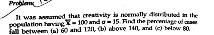 Problem
It was assumed that creativity is normally distributed in the
population having X= 100 and o = 15. Find the percentage of cases
fall between (a) 60 and 120, (b) above 140, and (c) below 80.
