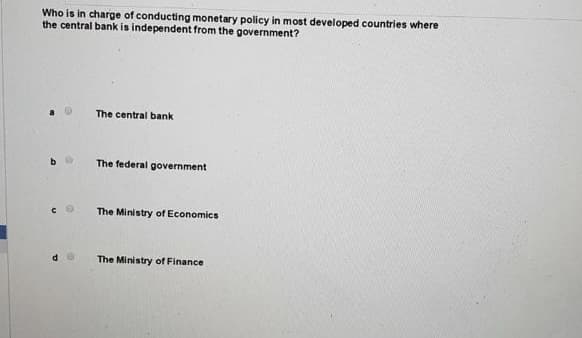 Who is in charge of conducting monetary policy in most developed countries where
the central bank is independent from the government?
The central bank
The federal government
The Ministry of Economics
The Ministry of Finance