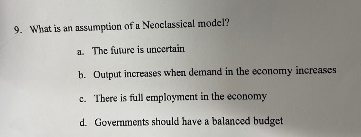 9. What is an assumption of a Neoclassical model?
a. The future is uncertain
b. Output increases when demand in the economy increases
c. There is full employment in the economy
d. Governments should have a balanced budget