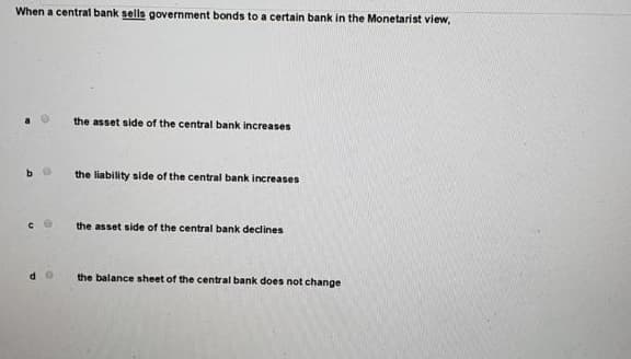 When a central bank sells government bonds to a certain bank in the Monetarist view,
the asset side of the central bank increases
the liability side of the central bank increases
the asset side of the central bank declines
the balance sheet of the central bank does not change