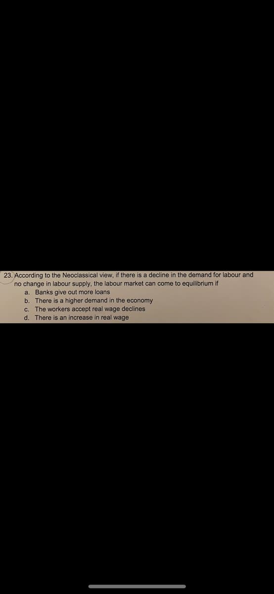 23. According to the Neoclassical view, if there is a decline in the demand for labour and
no change in labour supply, the labour market can come to equilibrium if
a. Banks give out more loans
b. There is a higher demand in the economy
C.
The workers accept real wage declines
d.
There is an increase in real wage