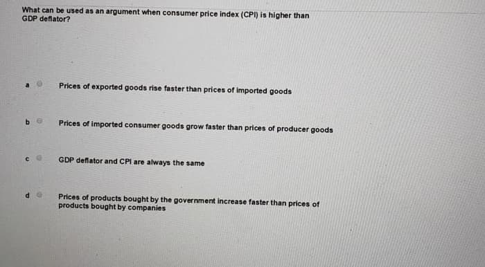 What can be used as an argument when consumer price index (CPI) is higher than
GDP deflator?
Prices of exported goods rise faster than prices of imported goods
Prices of imported consumer goods grow faster than prices of producer goods
GDP deflator and CPI are always the same
Prices of products bought by the government increase faster than prices of
products bought by companies
C