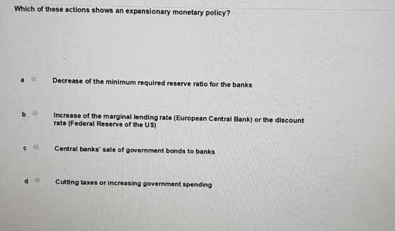 Which of these actions shows an expansionary monetary policy?
d
Decrease of the minimum required reserve ratio for the banks
Increase of the marginal lending rate (European Central Bank) or the discount
rate (Federal Reserve of the US)
Central banks' sale of government bonds to banks
Cutting taxes or increasing government spending