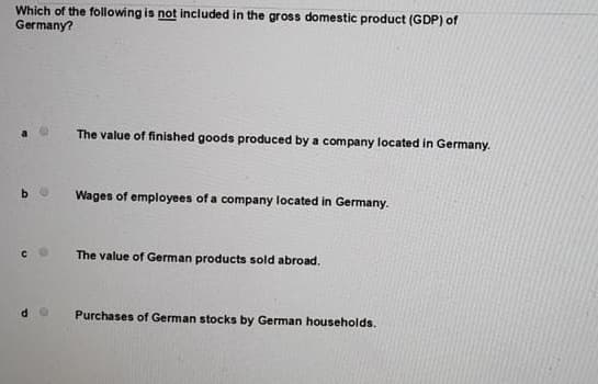 Which of the following is not included in the gross domestic product (GDP) of
Germany?
The value of finished goods produced by a company located in Germany.
Wages of employees of a company located in Germany.
The value of German products sold abroad.
Purchases of German stocks by German households.