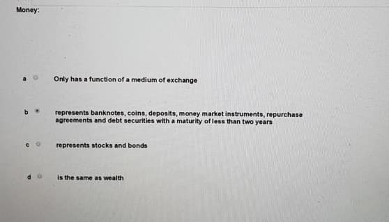 Money:
b
Only has a function of a medium of exchange
represents banknotes, coins, deposits, money market instruments, repurchase
agreements and debt securities with a maturity of less than two years
represents stocks and bonds
is the same as wealth