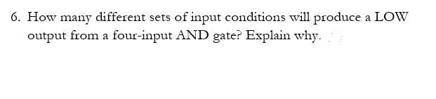 6. How many different sets of input conditions will produce a LOW
output from a four-input AND gate? Explain why.
