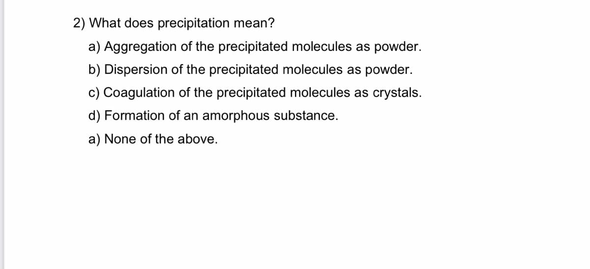 2) What does precipitation mean?
a) Aggregation of the precipitated molecules as powder.
b) Dispersion of the precipitated molecules as powder.
c) Coagulation of the precipitated molecules as crystals.
d) Formation of an amorphous substance.
a) None of the above.

