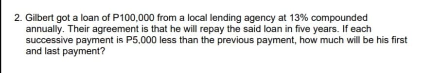 2. Gilbert got a loan of P100,000 from a local lending agency at 13% compounded
annually. Their agreement is that he will repay the said loan in five years. If each
successive payment is P5,000 less than the previous payment, how much will be his first
and last payment?
