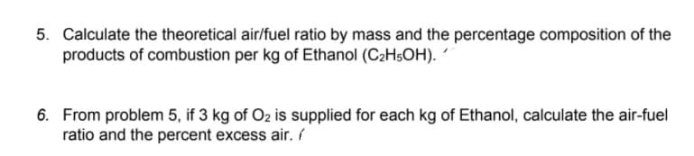 5. Calculate the theoretical air/fuel ratio by mass and the percentage composition of the
products of combustion per kg of Ethanol (C2HSOH). ´
6. From problem 5, if 3 kg of O2 is supplied for each kg of Ethanol, calculate the air-fuel
ratio and the percent excess air. /
