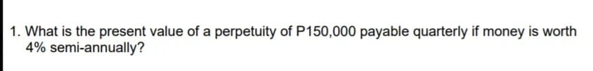 1. What is the present value of a perpetuity of P150,000 payable quarterly if money is worth
4% semi-annually?
