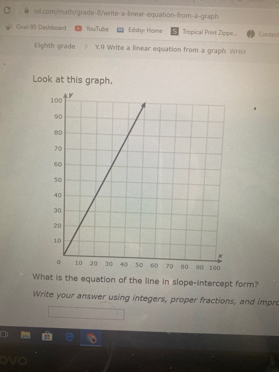 A ixl.com/math/grade-8/write-a-linear-equation-from-a-graph
Oval-95 Dashboard
YouTube
Edsby: Home
S Tropical Print Zippe...
Contest
Eighth grade
Y.9 Write a linear equation from a graph WHM
Look at this graph.
y
100
90
80
70
60
50
40
30
20
10
10
20
30
40
50
60
70
80
90 100
What is the equation of the line in slope-intercept form?
Write your answer using integers, proper fractions, and impra
OVO
