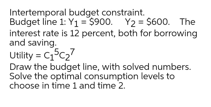 Intertemporal budget constraint.
Budget line 1: Y1 = $900. Y2 = $600. The
interest rate is 12 percent, both for borrowing
and saving.
Utility = C15C27
Draw the budget line, with solved numbers.
Solve the optimal consumption levels to
choose in time 1 and time 2.
