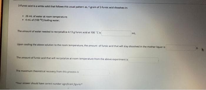 2Furoic acid
white solid that folows this usual pattern as, 1 gram of 2furoic acid dissolves inc
• 26 m of water at room temperature
• 4 ml of (100 O boling water,
The amount of water needed to recrystallize 4.13 g furoic acid at 100 'Cis
ml
Upon cooling the above solution to the room temperature, the amount of furoic acid that will stay dissolved in the mother liquor is
The amount of furoic acid that will recrystalize at room temperature from the above experiment is
The maximum theoretical recovery from this process is
*Your answer should have correct number gnificant fgures
