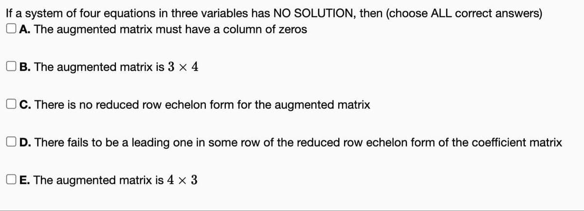 If a system of four equations in three variables has NO SOLUTION, then (choose ALL correct answers)
OA. The augmented matrix must have a column of zeros
B. The augmented matrix is 3 × 4
C. There is no reduced row echelon form for the augmented matrix
OD. There fails to be a leading one in some row of the reduced row echelon form of the coefficient matrix
E. The augmented matrix is 4 x 3