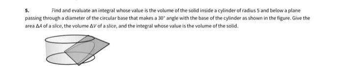 Find and evaluate an integral whose value is the volume of the solid inside a cylinder of radius 5 and beiow a plane
passing through a diameter of the circular base that makes a 30" angle with the base of the cylinder as shown in the figure. Give the
5.
area A of a slice, the volume AV of a stice, and the integral whose value is the volume of the solid.
