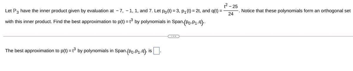 12 - 25
Let P, have the inner product given by evaluation at - 7, - 1, 1, and 7. Let Po (t) = 3, p, (t) = 2t, and q(t) =
Notice that these polynomials form an orthogonal set
24
with this inner product. Find the best approximation to p(t) = t by polynomials in Span/Po.P1.9).
The best approximation to p(t) = t° by polynomials in Span (Po.P1.9) is-
