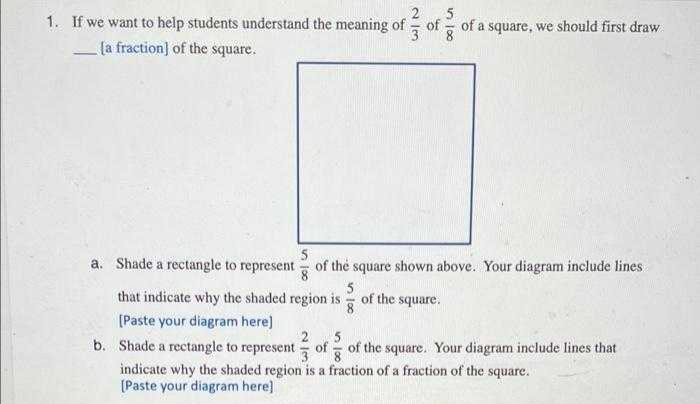 2
1. If we want to help students understand the meaning of
of
3
8
of a square, we should first draw
[a fraction] of the square.
a. Shade a rectangle to represent
5
of the square shown above. Your diagram include lines
8
5
that indicate why the shaded region is- of the square.
[Paste your diagram here)
5
b. Shade a rectangle to represent of - of the square. Your diagram include lines that
indicate why the shaded region is a fraction of a fraction of the square.
[Paste your diagram here]

