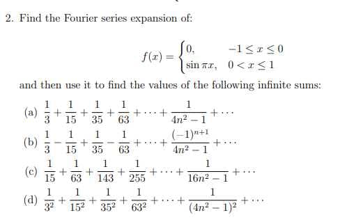 2. Find the Fourier series expansion of:
So.
0,
-1<<0
f(r) =
sin Ta, 0<r <1
and then use it to find the values of the following infinite sum
s:
1
(a)
1
1
1
1
15
35
4n2
+.
1
1
(-1)n+1
(b)
3
+...
15
35
63
4n? - 1
1
(c)
1
1
15
63
143
255
16n2 – 1
1
1
1
(d)
+...
32
152
352
632
(4n2
1)2
-18-128
