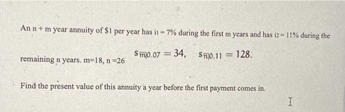 An n+ m year annuity of $1 per year has il- 7% during the first m years and has iz= 11% during the
Smo.07 = 34,
ST0.11 = 128.
remaining n years. m=18, n 26
Find the present value of this annuity a year before the first payment comes in.
