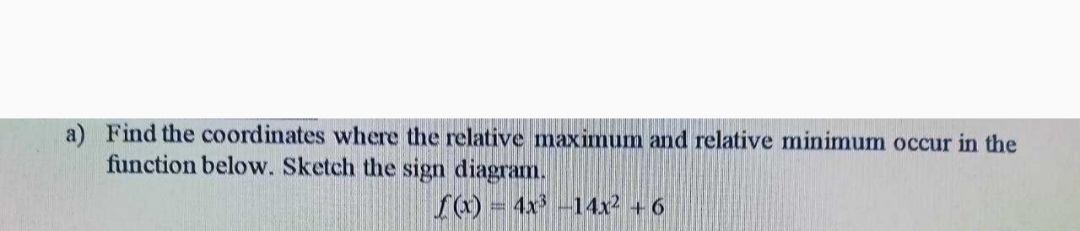 a) Find the coordinates where the relative maximum and relative minimum occur in the
function below. Sketch the sign diagram.
f) = 4x -14x + 6
