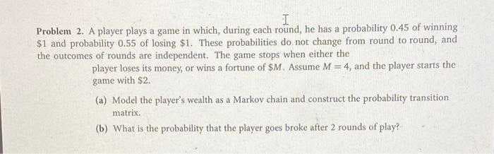 Problem 2. A player plays a game in which, during each round, he has a probability 0.45 of winning
$1 and probability 0.55 of losing $1. These probabilities do not change from round to round, and
the outcomes of rounds are independent. The game stops when either the
player loses its money, or wins a fortune of $M. Assume M = 4, and the player starts the
game with $2.
(a) Model the player's wealth as a Markov chain and construct the probability transition
matrix.
(b) What is the probability that the player goes broke after 2 rounds of play?
