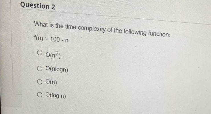 Question 2
What is the time complexity of the following function:
f(n) = 100 - n
O o(n?)
O O(nlogn)
O O(n)
O O(log n)
