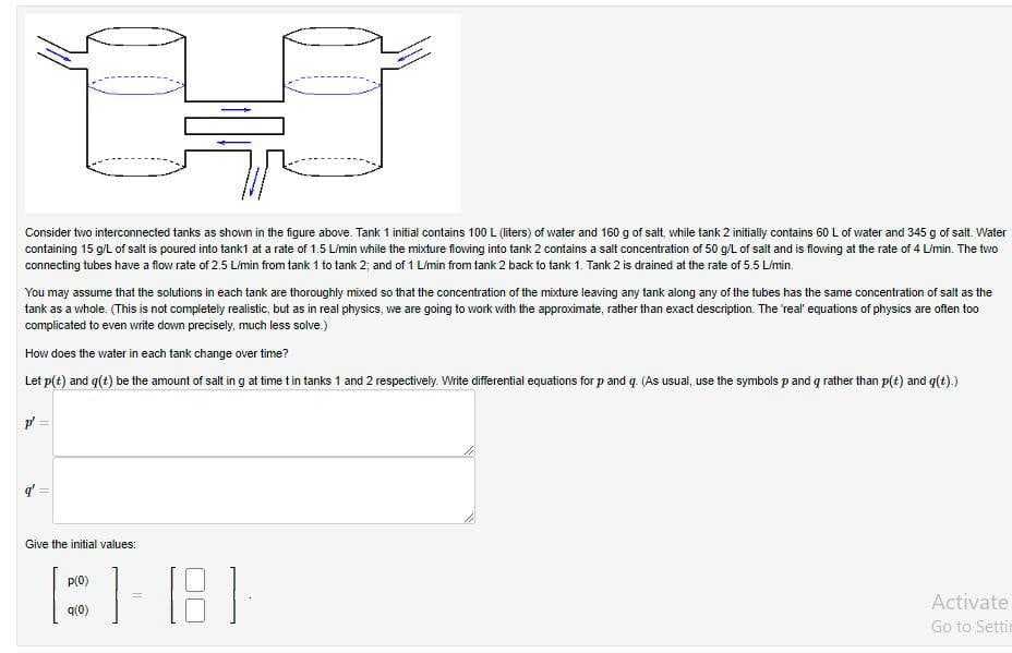 Consider two interconnected tanks as shown in the figure above. Tank 1 initial contains 100 L (liters) of water and 160 g of salt, while tank 2 initially contains 60 L of water and 345 g of salt. Water
containing 15 g/L of salt is poured into tank1 at a rate of 1.5 L/min while the mixture flowing into tank 2 contains a salt concentration of 50 g/L of salt and is flowing at the rate of 4 L/min. The two
connecting tubes have a flow rate of 2.5 L/min from tank 1 to tank 2: and of 1 L/min from tank 2 back to tank 1. Tank 2 is drained at the rate of 5.5 L/min.
You may assume that the solutions in each tank are thoroughly mixed so that the concentration of the mixture leaving any tank along any of the tubes has the same concentration of salt as the
tank as a whole. (This is not completely realistic, but as in real physics, we are going to work with the approximate, rather than exact description. The 'real' equations of physics are often too
complicated to even write down precisely, much less solve.)
How does the water in each tank change over time?
Let p(t) and g(t) be the amount of salt in g at time t in tanks 1 and 2 respectively. Write differential equations for p and q. (As usual, use the symbols p and g rather than p(t) and g(t).)
MANN
Give the initial values:
[]-[8]
=
p(0)
9(0)
Activate
Go to Settin