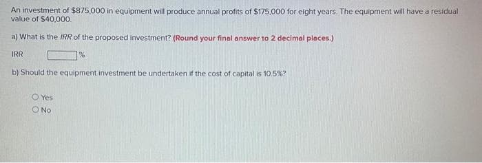 An investment of $875,000 in equipment will produce annual profits of $175,000 for eight years. The equipment will have a residual
value of $40,00o.
a) What is the IRR of the proposed investment? (Round your final answer to 2 decimal places.)
IRR
b) Should the equipment investment be undertaken if the cost of capital is 10.5%?
O Yes
O No
