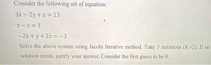 Consider the following set of equation:
3x – 2y +z = 13
x - z = 1
- 2x + y+ 2z = -3
Solve the above system using Jacobi Iterative method. Take 3 iterations (K 2). If no
solution exists, justify your answer. Consider the first guess to be 0.
