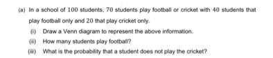 (a) In a school of 100 students. 70 students play football or cricket with 40 students that
play football only and 20 that play cricket only.
(1) Draw a Venn diagram to represent the above information
(6) How many students play football?
() What is the probability that a student does not play the cricket?