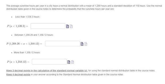 The average sunshine hours per year in a city have a normal distribution with a mean of 1,200 hours and a standard devialion of 118 hours. Use the normal
distribution table given in the course notes to determine the probability that the sunshine hours per year are:
Less than 1,536.3 hours:
P(z < 1,536.3) =
• Between 1,208.26 and 1,358.12 hours:
P(1,208.26 <z < 1,358.12) –
• More than 1,358. 12 hours:
P(z > 1,358.12) =
Keep 2 decimal points in the calculation of the standard normal variable (z), for using the standard normal distribution table in the course notes.
Keep 4 decimal points in your answer according to the Standard Normal distribution table given in the course notes.
