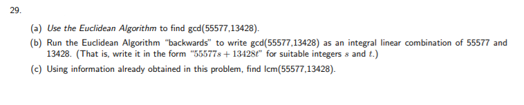 29.
(a) Use the Euclidean Algorithm to find gcd(55577,13428).
(b) Run the Euclidean Algorithm "backwards" to write gcd(55577,13428) as an integral linear combination of 55577 and
13428. (That is, write it in the form "55577s + 13428ť" for suitable integers s and t.)
(c) Using information already obtained in this problem, find Icm(55577,13428).
