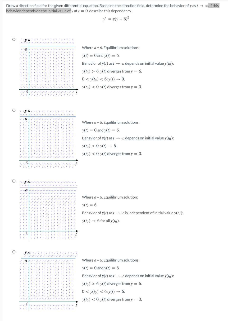 Draw a direction field for the given differential equation. Based on the direction field, determine the behavior of y as t o. If this
behavior depends on the initial value of y at t = 0, describe this dependency.
y = y(y - 6)2
Where a = 6. Equilibrium solutions:
y(1) = 0 and y(t) = 6.
%3D
Behavior of y(t) ast o depends on initial value y(to):
y(to) > 6: y(1) diverges from y = 6.
0 < y(to) < 6: y(t) 0.
y(to) < 0: y(1) diverges from y = 0.
Where a = 6. Equilibrium solutions:
y(1) = 0 and y(1) = 6.
Behavior of y(t) ast-
o depends on initial value y(to):
y(to) > 0: y(t) → 6.
y(to) < 0: y(t) diverges from y = 0.
Where a - 6. Equilibrium solution:
y(1) = 6.
ノ
Behavior of y(1) as t o is independent of initial value y(to):
y(to) - 6 for all y(to).
ン
Where a - 6. Equilibrium solutions:
y(1) = 0 and y(1) 6.
Behavior of y(1) as to depends on initial value y(to):
y(1o) > 6: y(t) diverges from y = 6.
0 < y(to) < 6: y(t) 6.
y(to) < 0: y(1) diverges from y = 0.
メイ
.....
