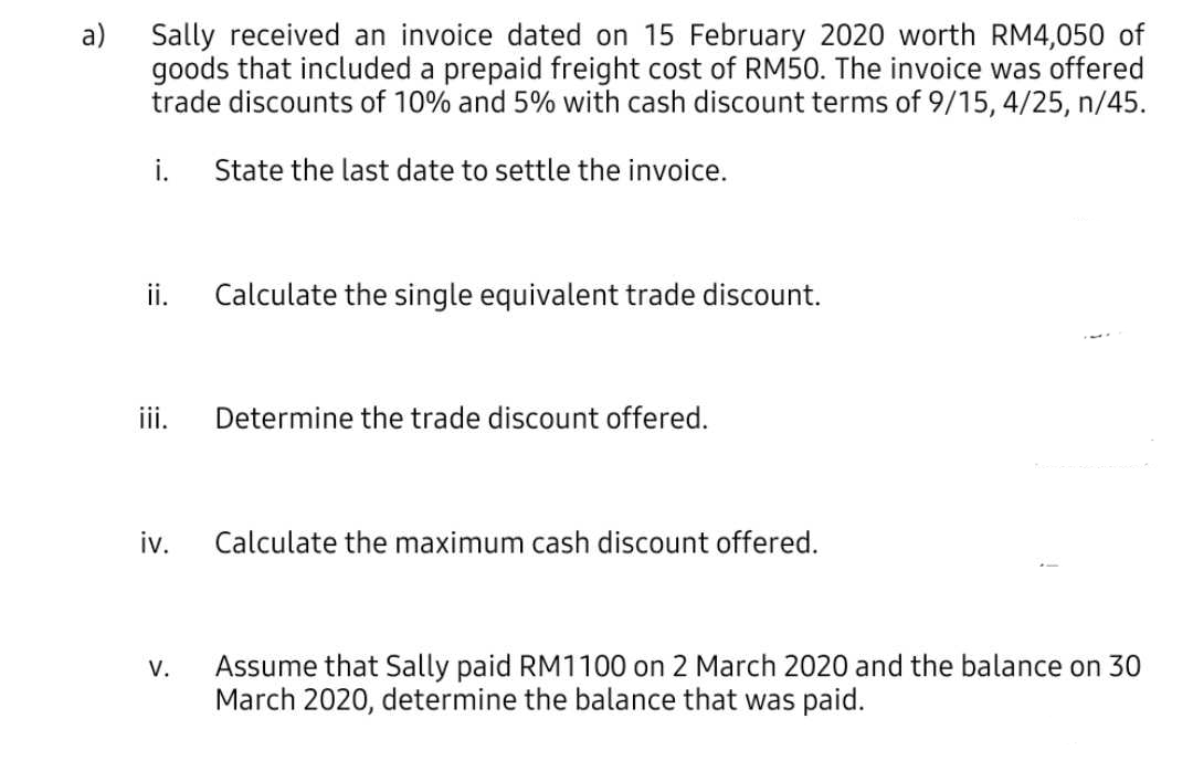 Sally received an invoice dated on 15 February 2020 worth RM4,050 of
goods that included a prepaid freight cost of RM50. The invoice was offered
trade discounts of 10% and 5% with cash discount terms of 9/15, 4/25, n/45.
a)
i.
State the last date to settle the invoice.
ii.
Calculate the single equivalent trade discount.
iii.
Determine the trade discount offered.
iv.
Calculate the maximum cash discount offered.
V.
Assume that Sally paid RM1100 on 2 March 2020 and the balance on 30
March 2020, determine the balance that was paid.
