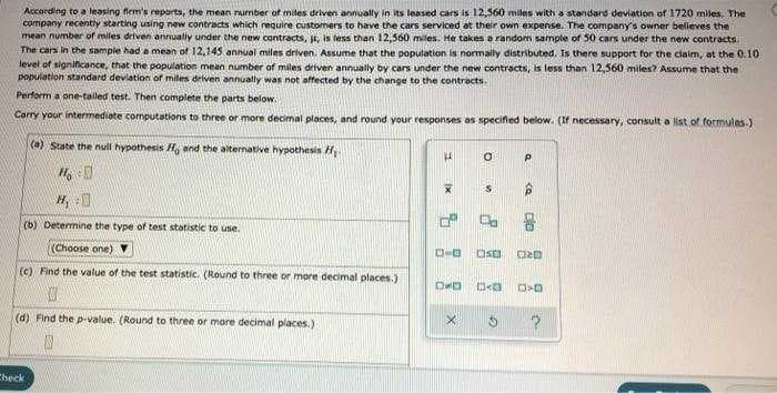 Accarding to a leasing fiem's reports, the mean rurmber of miles deiven annually in its leased cars is 12,560 miles with a standard deviation of 1720 miles, The
company recently starting using new contracts which require customers to have the cars serviced at their own expense. The company's owner believes the
mean number of miles driven annualiy under the new contracts, . is tess than 12.560 miles. He takes a random sample of 50 cars under the new contracts.
The cars in the sample had a mean of 12,145 annual miles driven. Assume that the population is normally distributed. Is there support for the claim, at the 0.10
level of significance, that the population mean number of miles driven annually by cars under the new contracts, is less than 12,560 miles? Assume that the
ponulation standard devlation of miles driven annually was not affected by the change to the contracts.
Perform a one-talled test. Then complete the parts below.
Corry your intermediate computations to three or more decimal places, and round your responses as specified below. (If necessary, consult a ist of formulas.)
(a) State the null hypothesis H and the alternative hypothesis H
H, :0
(b) Determine the type of test statistic to use.
(Choose one)
口ロ
(c) Find the value of the test statistic. (Round to three or more decimal places.)
ORD
(d) Find the p-value. (Round to three or more decimal places.)
Check
