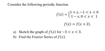 Consider the following periodic function
(1+x,-1 <x < 0
={1-x,0<x < 1
f(x) = f(x +2).
a) Sketch the graph of f(x) for -3 <x< 3.
b) Find the Fourier Series of f(x).

