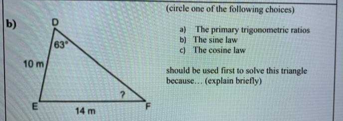 (circle one of the following choices)
b)
a) The primary trigonometric ratios
b) The sine law
c) The cosine law
63
10 m
should be used first to solve this triangle
because... (explain briefly)
14 m
E.
