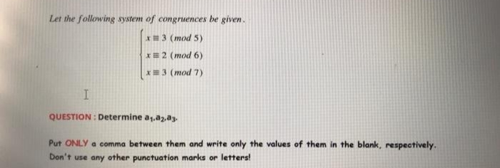 Let the following system of congruences be given.
*=3 (mod 5)
X= 2 (mod 6)
X=3 (mod 7)
QUESTION : Determine a1.a2.ay
Put ONLY a comma between them and write only the values of them in the blank, respectively.
Don't use any other punctuation marks or letters!
