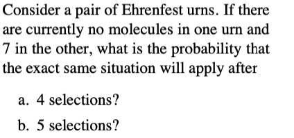 Consider a pair of Ehrenfest urns. If there
are currently no molecules in one urn and
7 in the other, what is the probability that
the exact same situation will apply after
a. 4 selections?
b. 5 selections?
