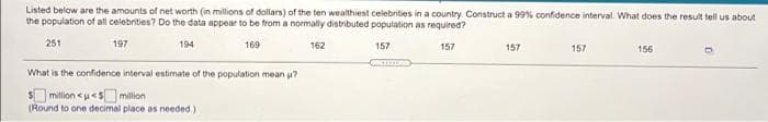 Listed below are the amounts of net worth (in millions of dollars) of the ten wealthiest celebrities in a country Construct a 99% confidence interval. What does the result tell us about
the population of all celebrities? Do the data appear to be from a normaly distributed population as required?
251
197
194
169
162
157
157
157
157
156
What is the confidence interval estimate of the population mean u?
$million <u<Smillion
(Round to one decimal place as needed)
