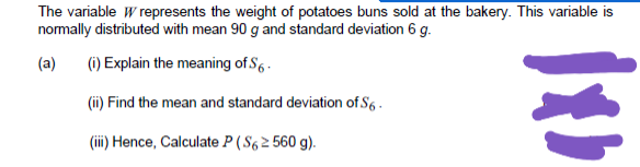 The variable W represents the weight of potatoes buns sold at the bakery. This variable is
normally distributed with mean 90 g and standard deviation 6 g.
(a)
(i) Explain the meaning of S6 .
(ii) Find the mean and standard deviation of S6 .
(ii) Hence, Calculate P ( S6 2 560 g).
